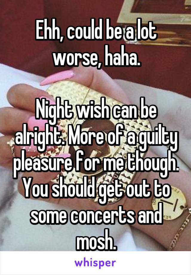 Ehh, could be a lot worse, haha.

Night wish can be alright. More of a guilty pleasure for me though.
You should get out to some concerts and mosh.