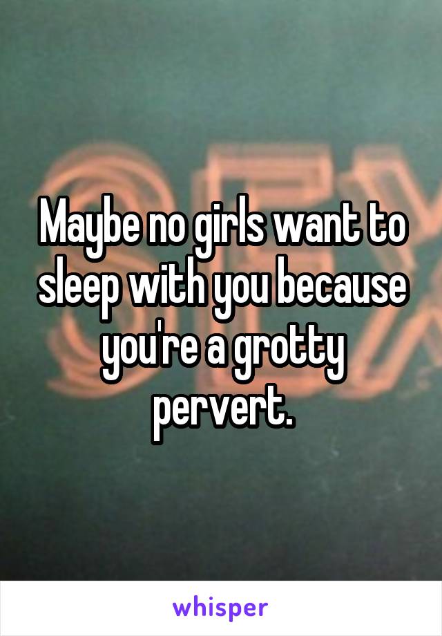 Maybe no girls want to sleep with you because you're a grotty pervert.