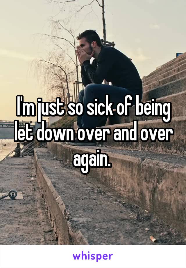 I'm just so sick of being let down over and over again. 