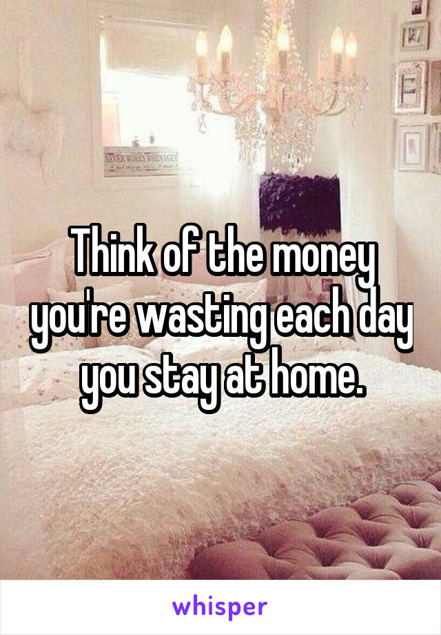 Think of the money you're wasting each day you stay at home.