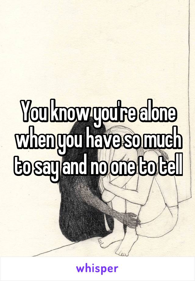 You know you're alone when you have so much to say and no one to tell