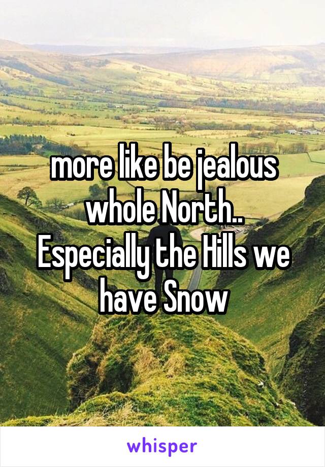 more like be jealous whole North..
Especially the Hills we have Snow