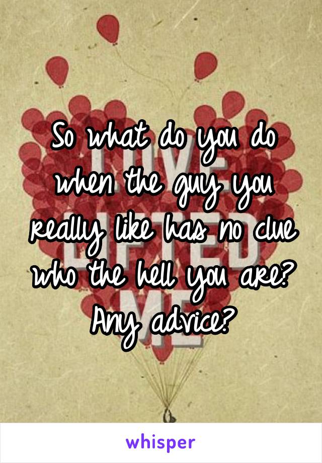So what do you do when the guy you really like has no clue who the hell you are? Any advice?