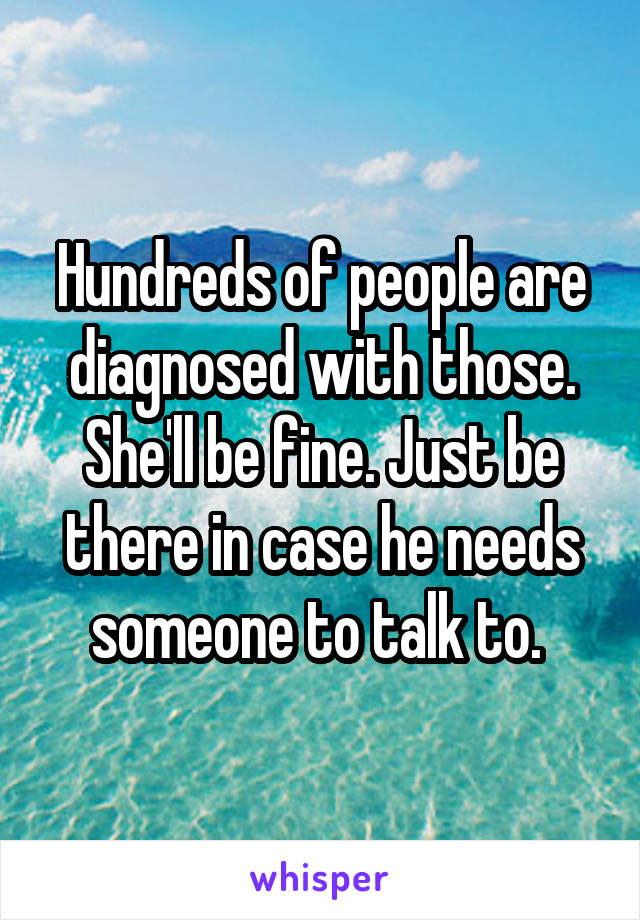 Hundreds of people are diagnosed with those. She'll be fine. Just be there in case he needs someone to talk to. 