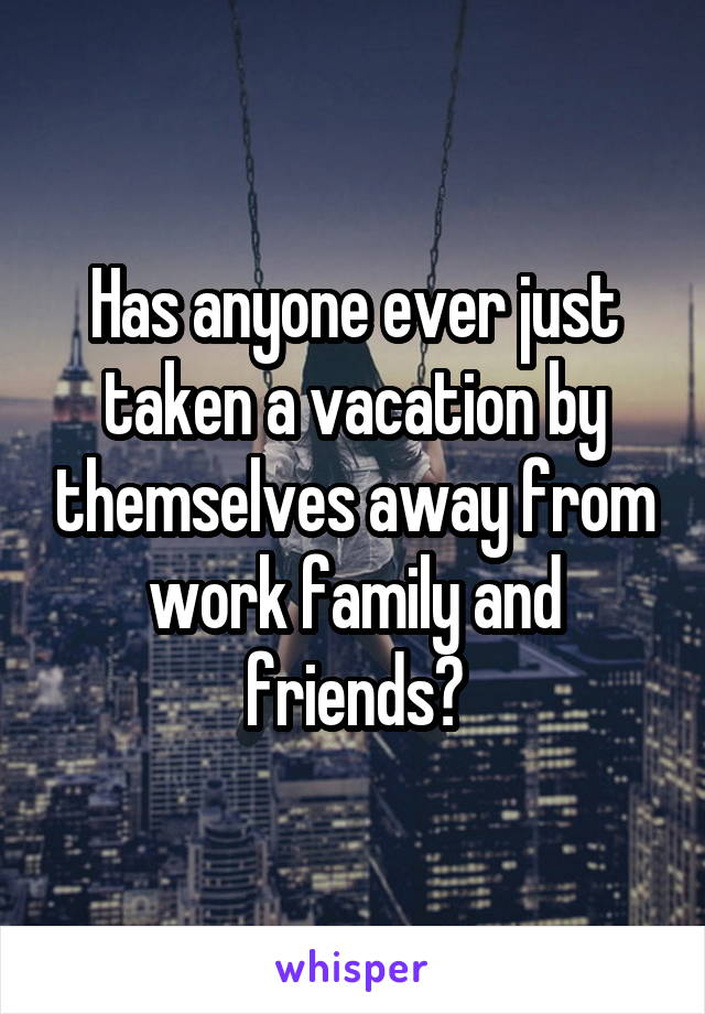 Has anyone ever just taken a vacation by themselves away from work family and friends?