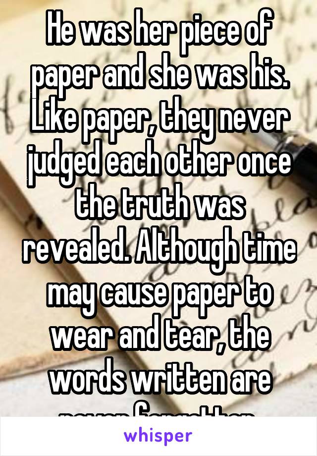 He was her piece of paper and she was his. Like paper, they never judged each other once the truth was revealed. Although time may cause paper to wear and tear, the words written are never forgotten.