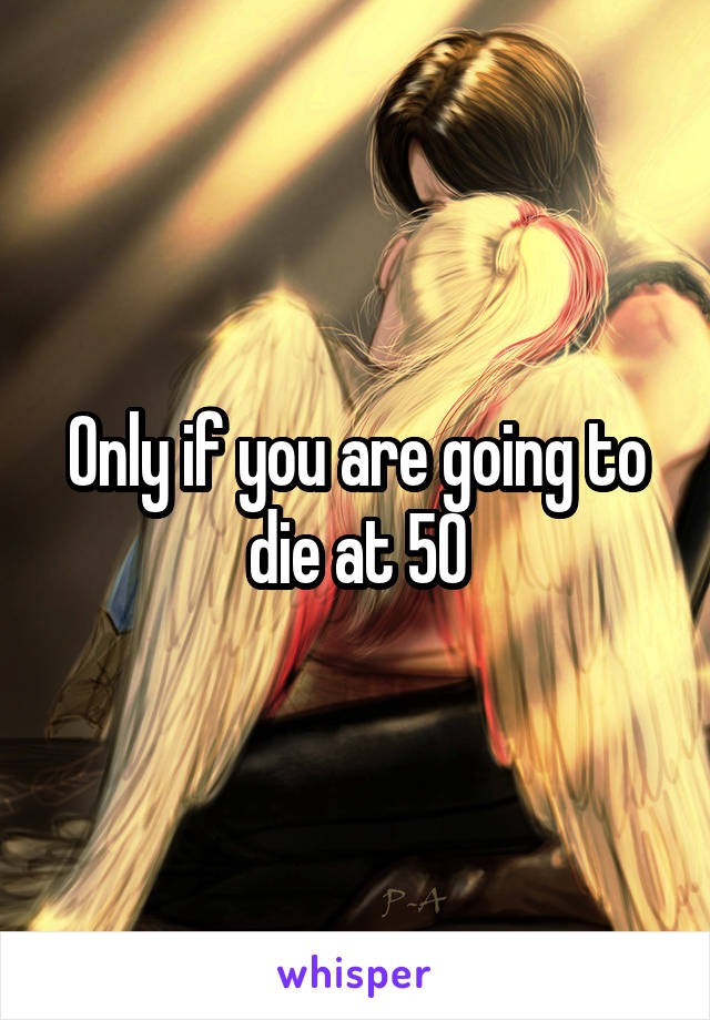 Only if you are going to die at 50