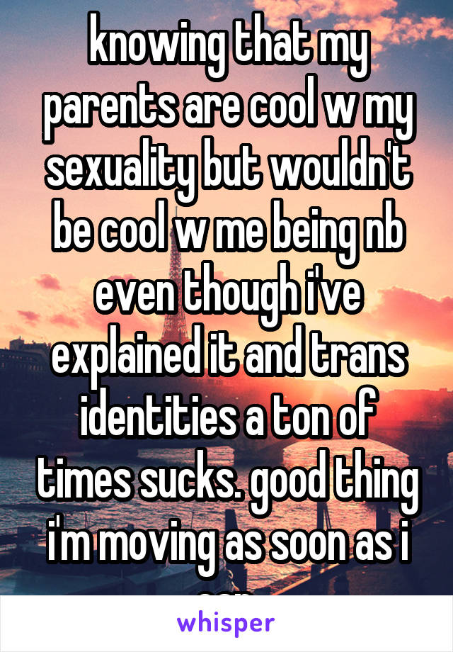 knowing that my parents are cool w my sexuality but wouldn't be cool w me being nb even though i've explained it and trans identities a ton of times sucks. good thing i'm moving as soon as i can.