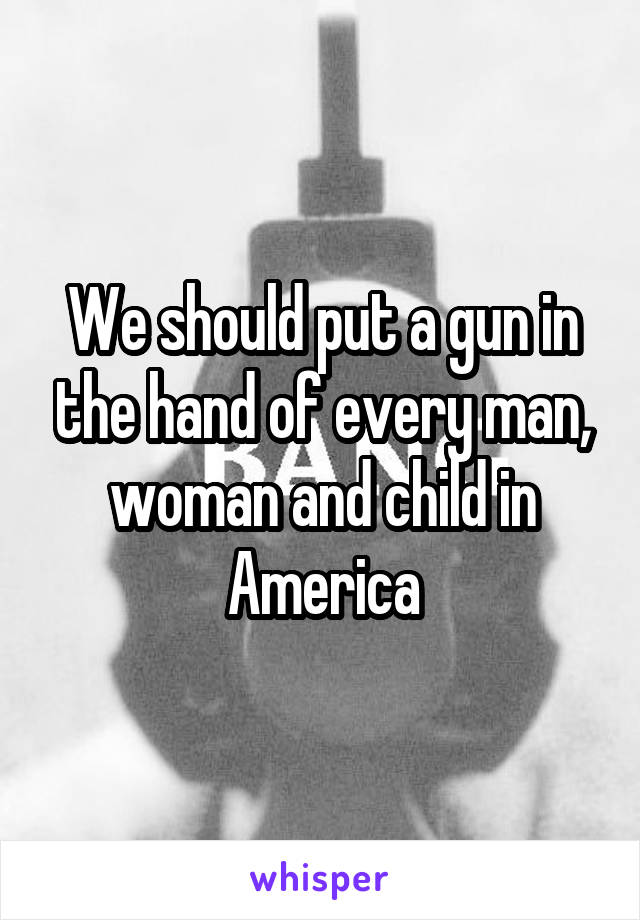 We should put a gun in the hand of every man, woman and child in America