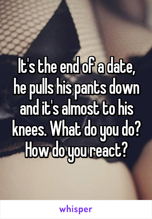 It's the end of a date, he pulls his pants down and it's almost to his knees. What do you do? How do you react?