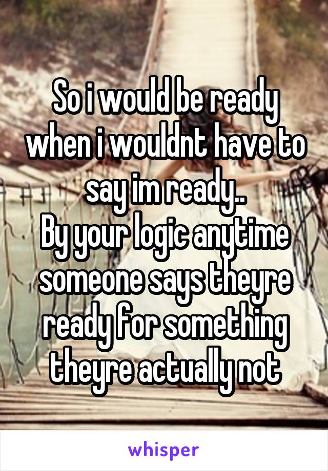 So i would be ready when i wouldnt have to say im ready..
By your logic anytime someone says theyre ready for something theyre actually not