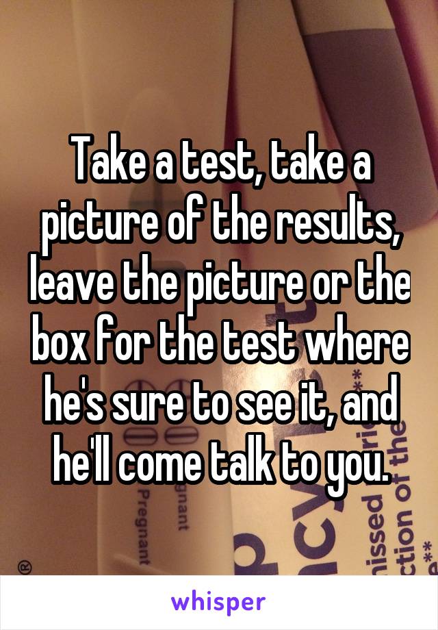 Take a test, take a picture of the results, leave the picture or the box for the test where he's sure to see it, and he'll come talk to you.