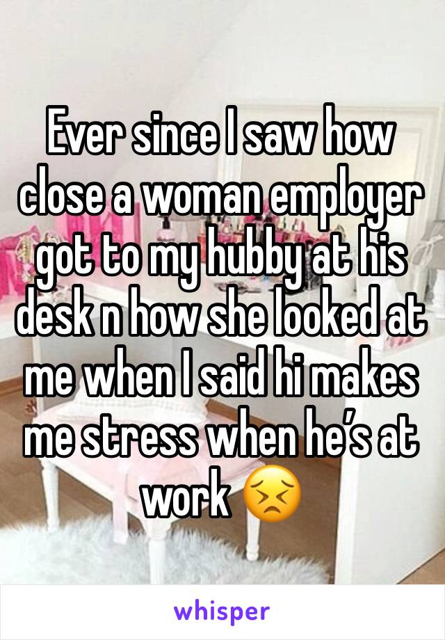 Ever since I saw how close a woman employer got to my hubby at his desk n how she looked at me when I said hi makes me stress when he’s at work 😣