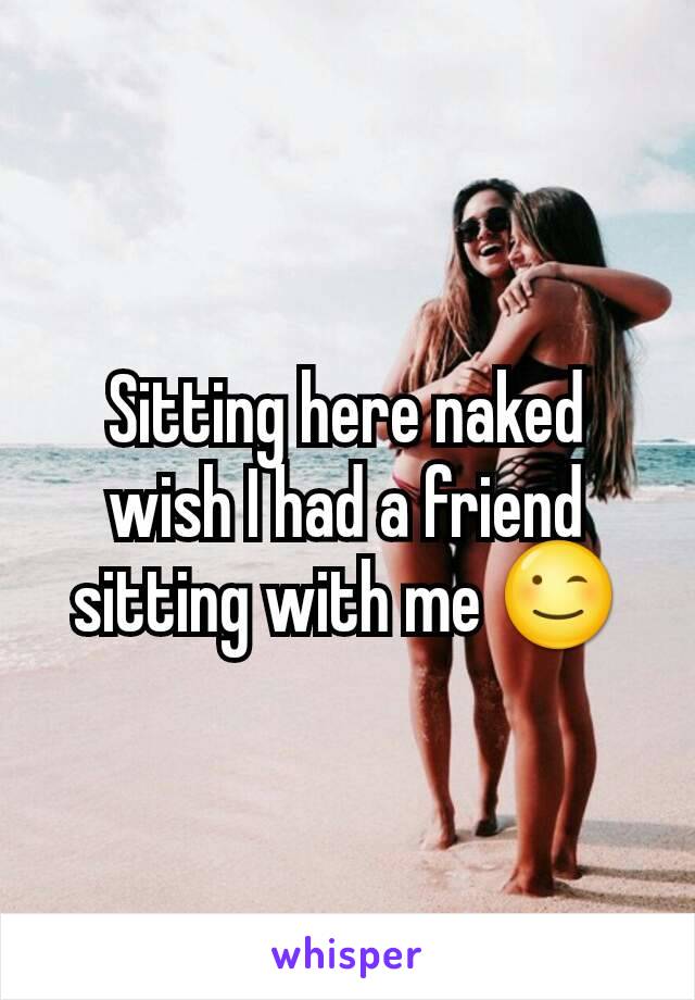 Sitting here naked wish I had a friend sitting with me 😉