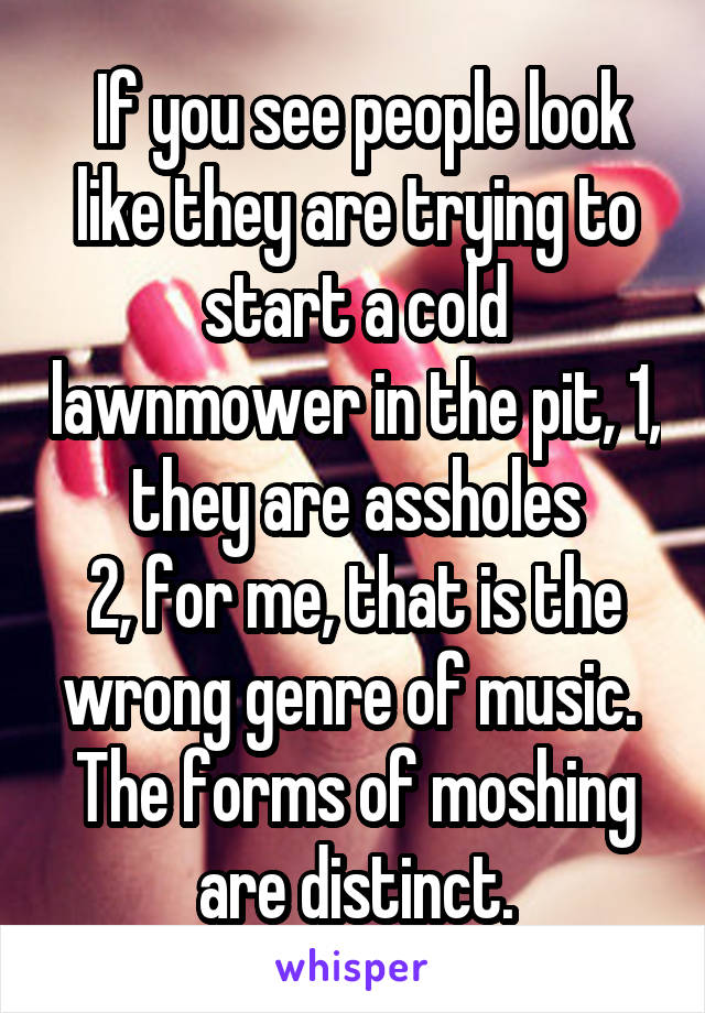  If you see people look like they are trying to start a cold lawnmower in the pit, 1, they are assholes
2, for me, that is the wrong genre of music. 
The forms of moshing are distinct.