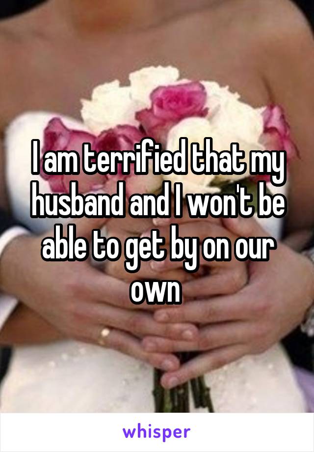 I am terrified that my husband and I won't be able to get by on our own 