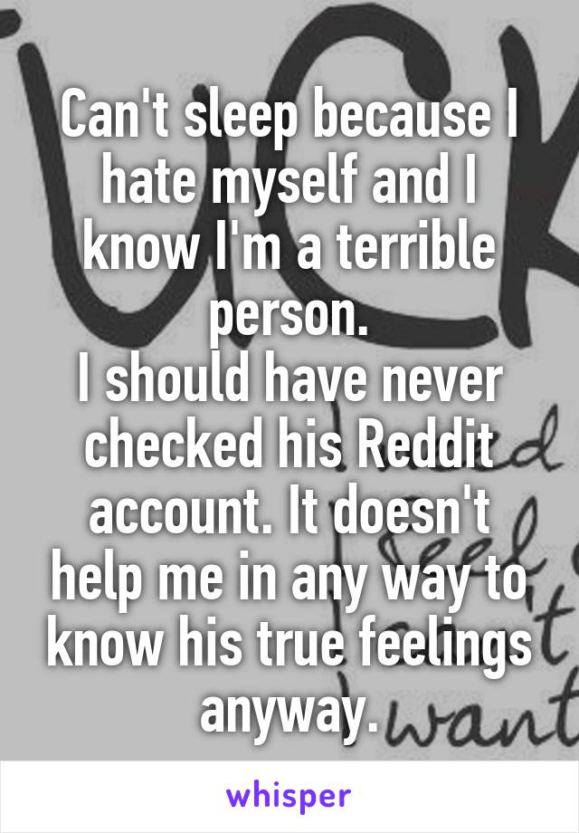 Can't sleep because I hate myself and I know I'm a terrible person.
I should have never checked his Reddit account. It doesn't help me in any way to know his true feelings anyway.