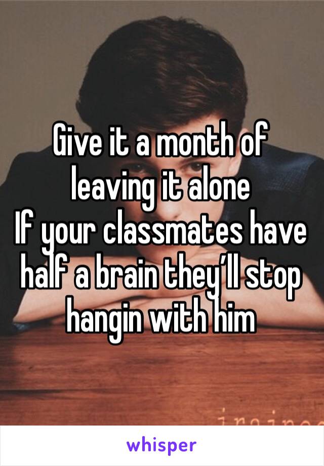 Give it a month of leaving it alone 
If your classmates have half a brain they’ll stop hangin with him 