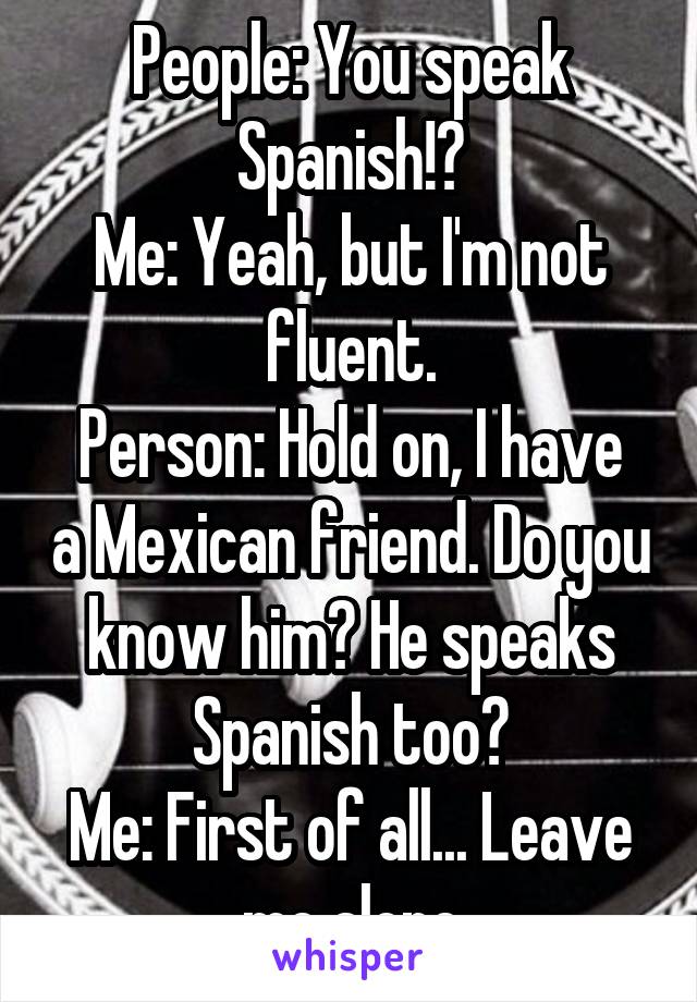 People: You speak Spanish!?
Me: Yeah, but I'm not fluent.
Person: Hold on, I have a Mexican friend. Do you know him? He speaks Spanish too?
Me: First of all... Leave me alone