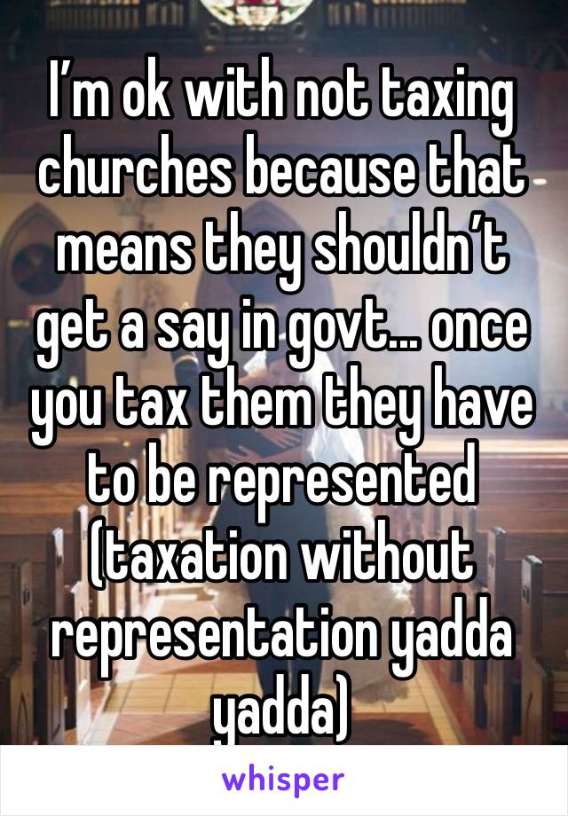 I’m ok with not taxing churches because that means they shouldn’t get a say in govt... once you tax them they have to be represented (taxation without representation yadda yadda)