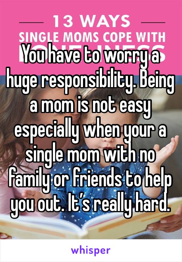 You have to worry a huge responsibility. Being a mom is not easy especially when your a single mom with no family or friends to help you out. It’s really hard.