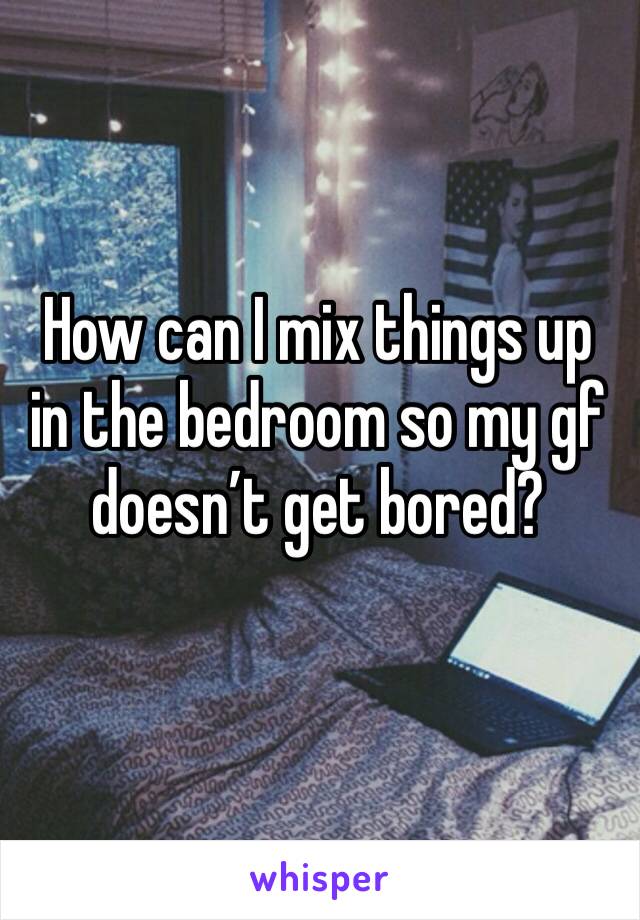 How can I mix things up in the bedroom so my gf doesn’t get bored?