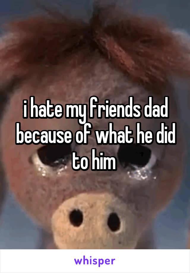 i hate my friends dad because of what he did to him 
