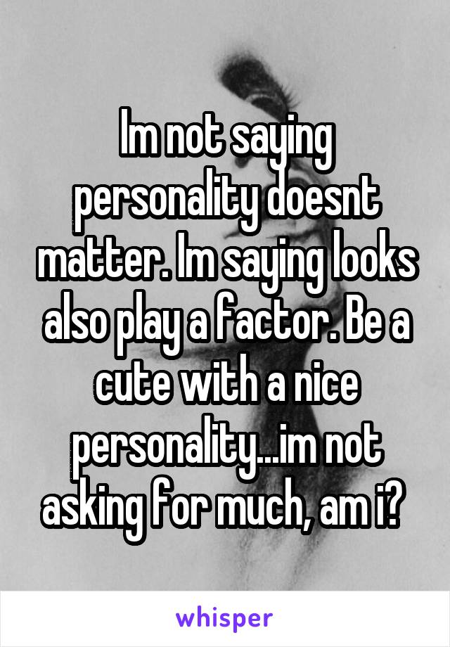 Im not saying personality doesnt matter. Im saying looks also play a factor. Be a cute with a nice personality...im not asking for much, am i? 