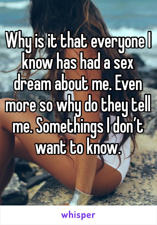 Why is it that everyone I know has had a sex dream about me. Even more so why do they tell me. Somethings I don’t want to know. 