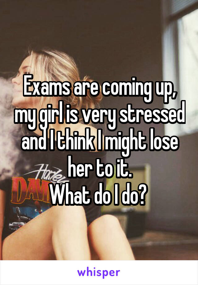 Exams are coming up, my girl is very stressed and I think I might lose her to it.
What do I do? 