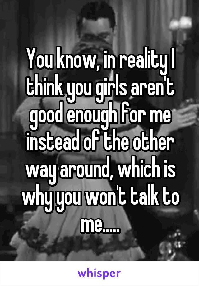 You know, in reality I think you girls aren't good enough for me instead of the other way around, which is why you won't talk to me.....