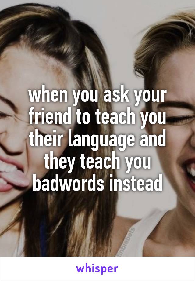 when you ask your friend to teach you their language and they teach you badwords instead