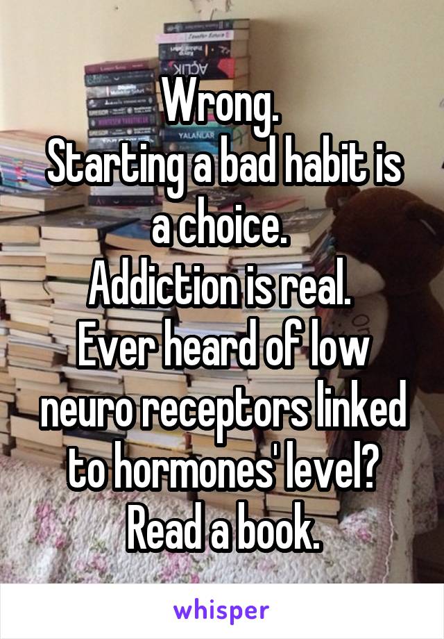 Wrong. 
Starting a bad habit is a choice. 
Addiction is real. 
Ever heard of low neuro receptors linked to hormones' level?
Read a book.