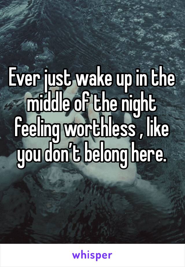 Ever just wake up in the middle of the night feeling worthless , like you don’t belong here. 