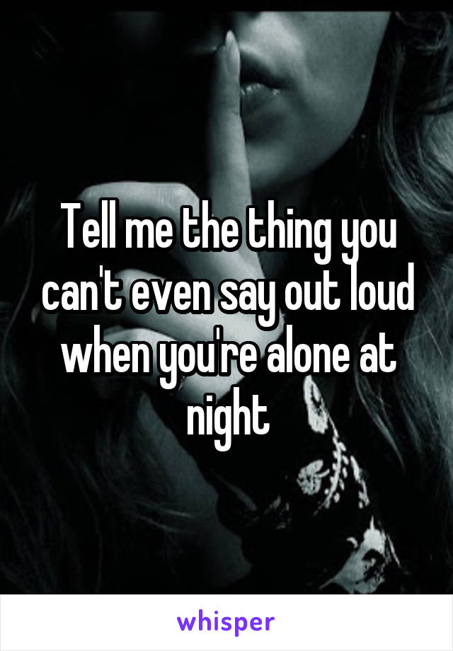Tell me the thing you can't even say out loud when you're alone at night