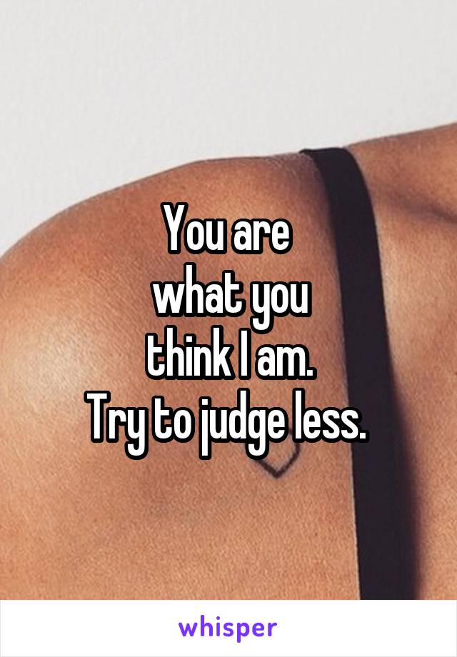You are 
what you
 think I am. 
Try to judge less. 