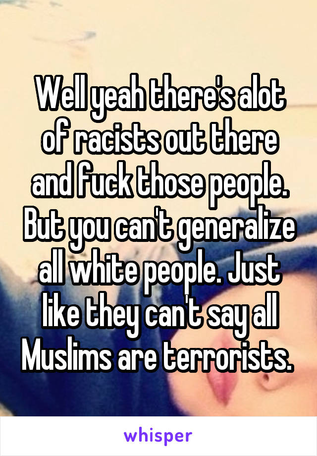 Well yeah there's alot of racists out there and fuck those people. But you can't generalize all white people. Just like they can't say all Muslims are terrorists. 