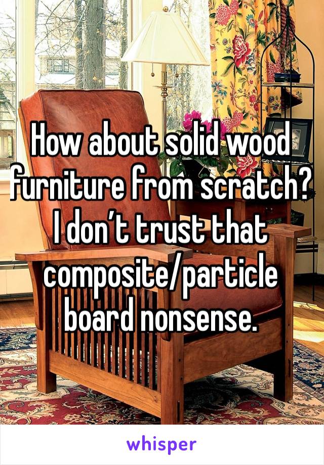 How about solid wood furniture from scratch? I don’t trust that composite/particle board nonsense.