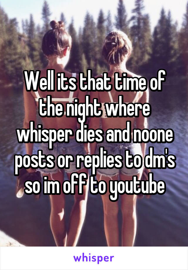 Well its that time of the night where whisper dies and noone posts or replies to dm's so im off to youtube