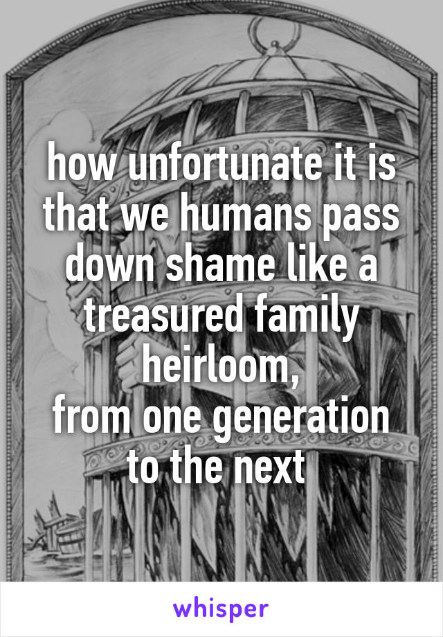 how unfortunate it is that we humans pass down shame like a treasured family heirloom,
from one generation to the next 