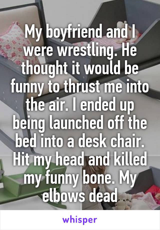 My boyfriend and I were wrestling. He thought it would be funny to thrust me into the air. I ended up being launched off the bed into a desk chair. Hit my head and killed my funny bone. My elbows dead