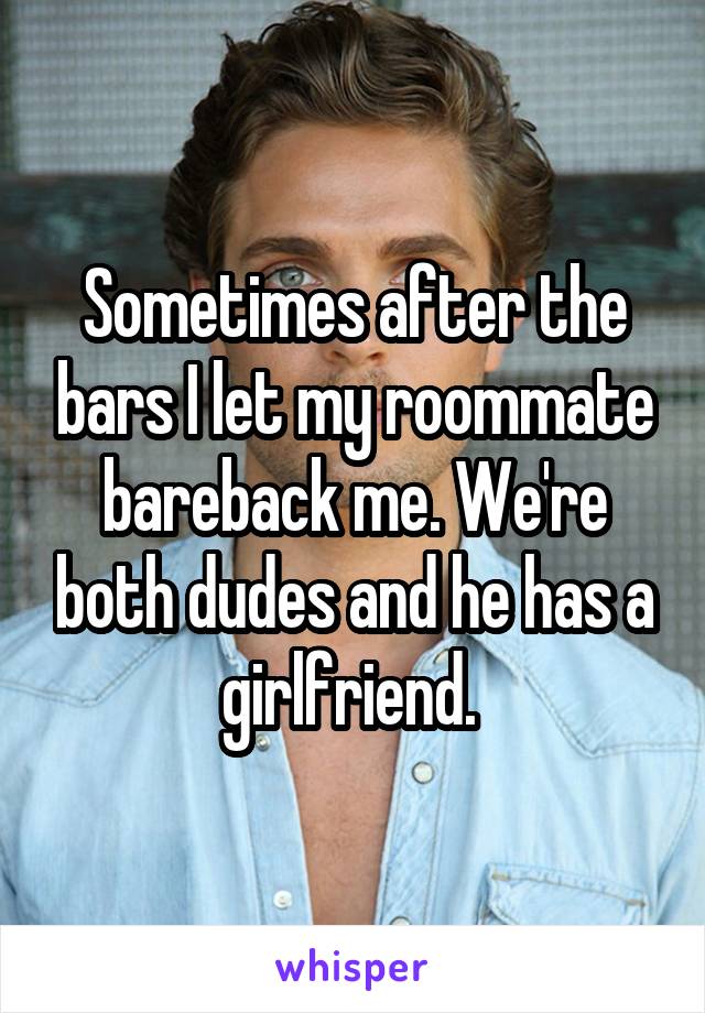 Sometimes after the bars I let my roommate bareback me. We're both dudes and he has a girlfriend. 