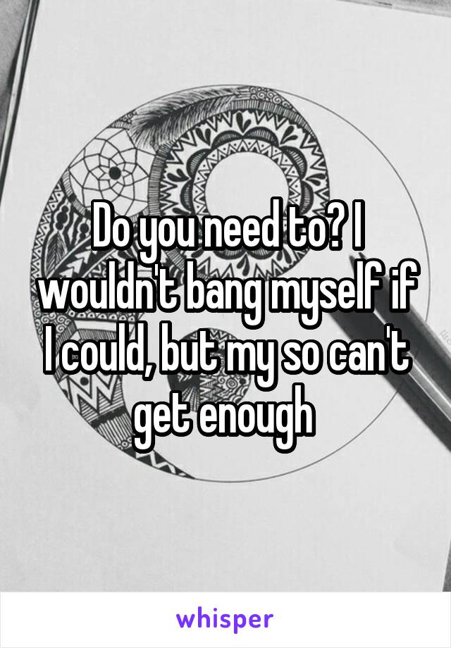 Do you need to? I wouldn't bang myself if I could, but my so can't get enough 
