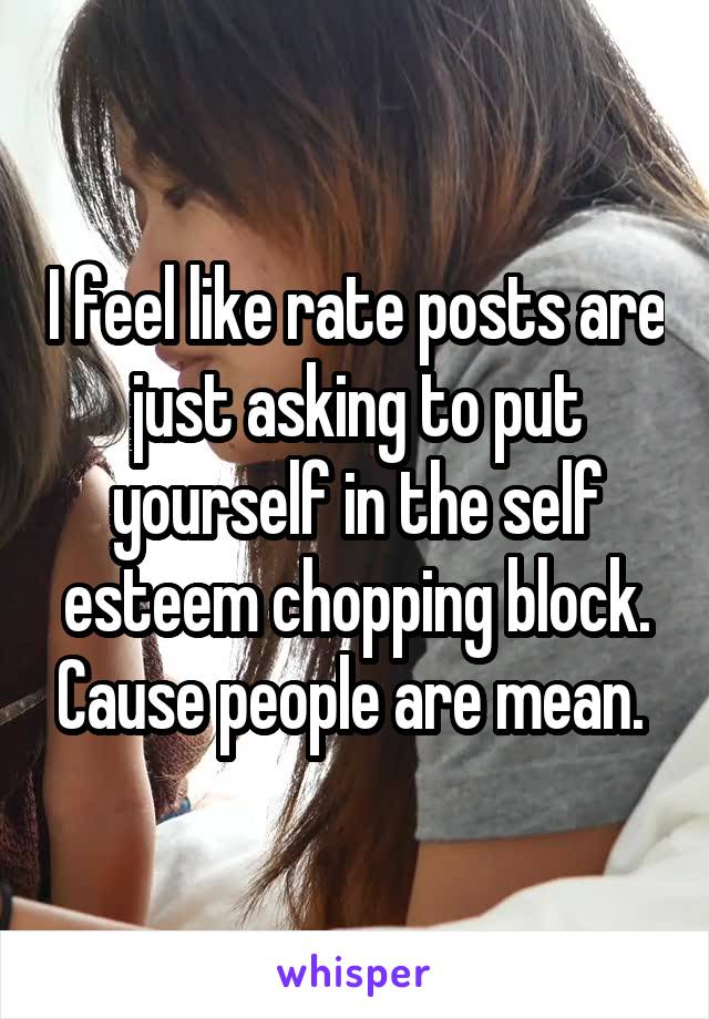 I feel like rate posts are just asking to put yourself in the self esteem chopping block. Cause people are mean. 