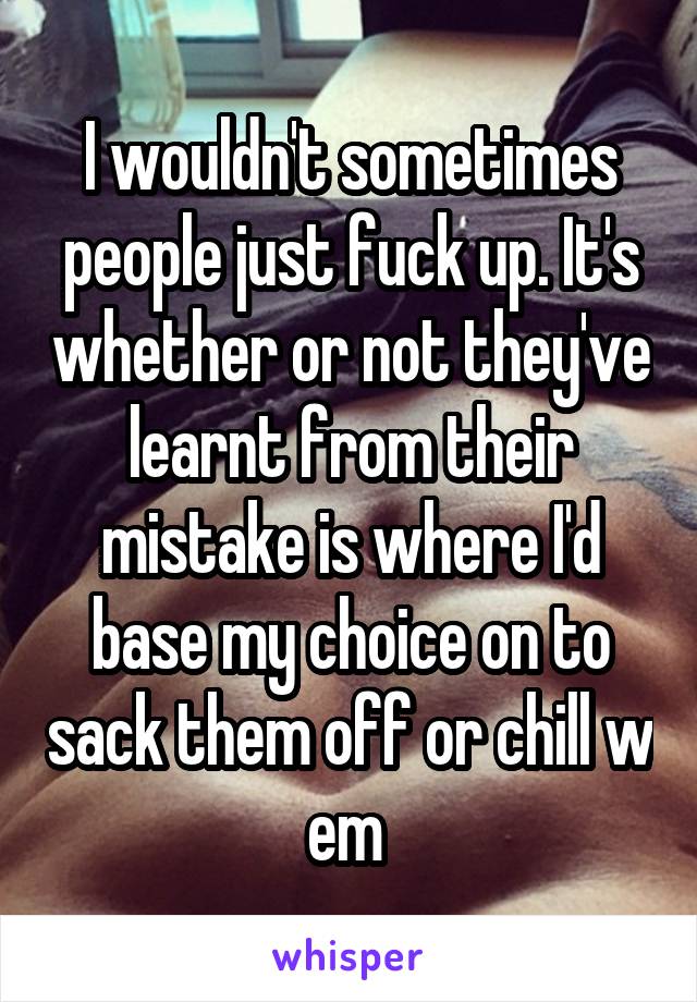 I wouldn't sometimes people just fuck up. It's whether or not they've learnt from their mistake is where I'd base my choice on to sack them off or chill w em 