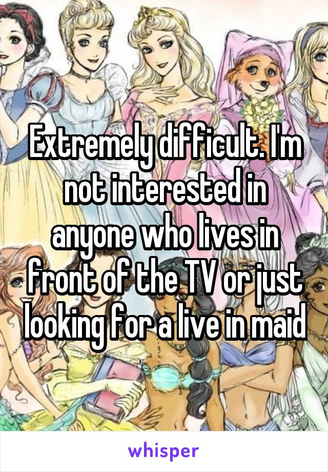 Extremely difficult. I'm not interested in anyone who lives in front of the TV or just looking for a live in maid