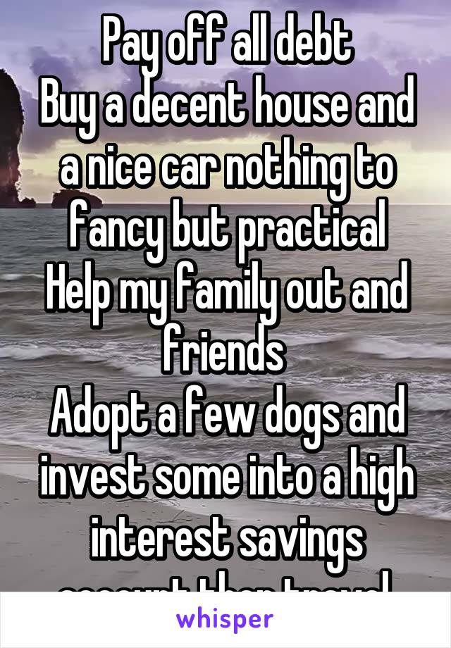 Pay off all debt
Buy a decent house and a nice car nothing to fancy but practical
Help my family out and friends 
Adopt a few dogs and invest some into a high interest savings account then travel 