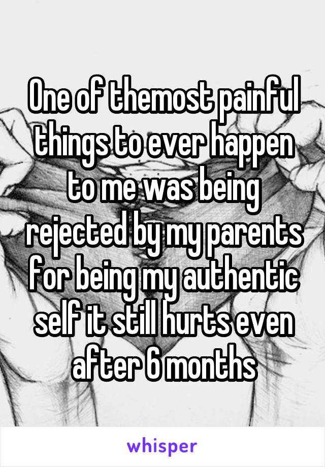 One of themost painful things to ever happen to me was being rejected by my parents for being my authentic self it still hurts even after 6 months