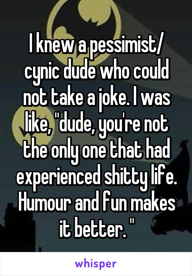 I knew a pessimist/ cynic dude who could not take a joke. I was like, "dude, you're not the only one that had experienced shitty life. Humour and fun makes it better. "