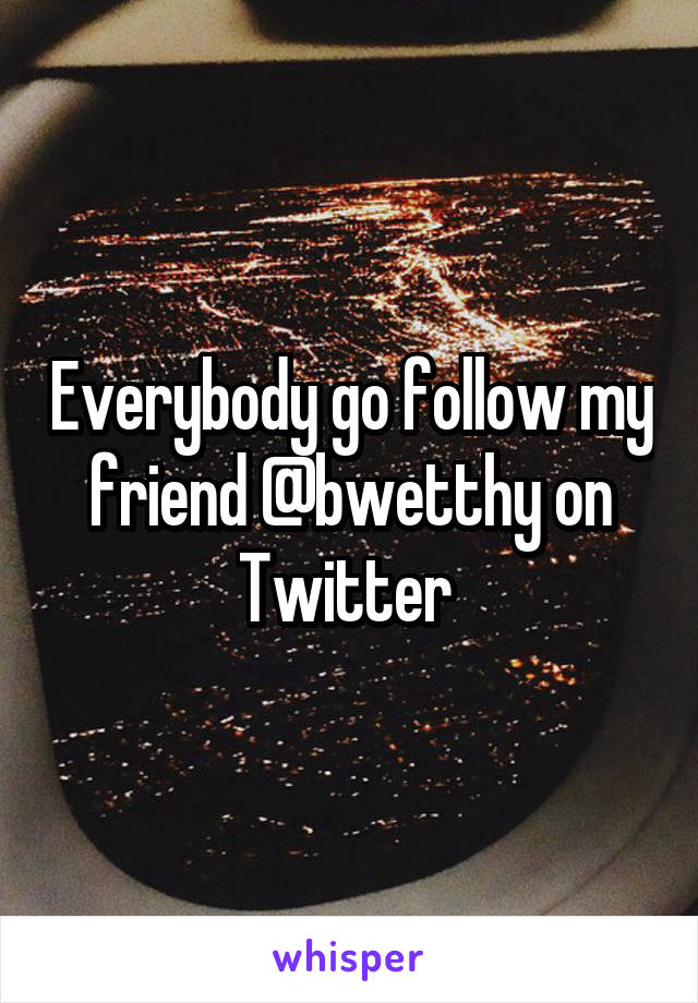 Everybody go follow my friend @bwetthy on Twitter 